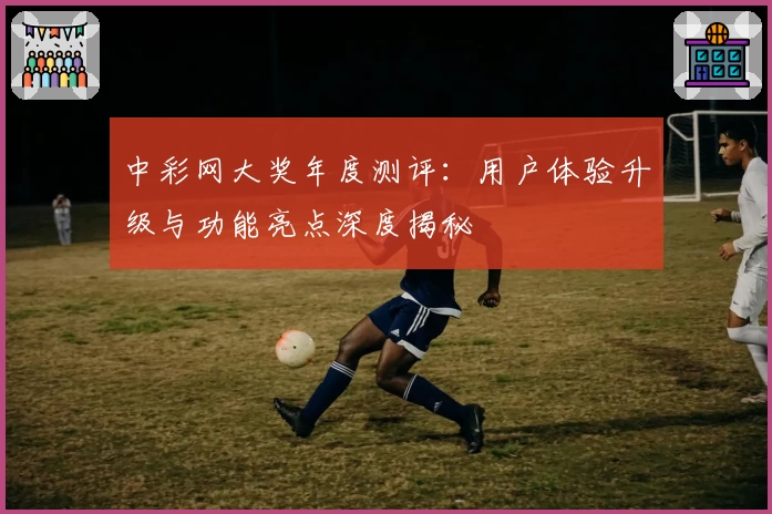 中彩网大奖年度测评：用户体验升级与功能亮点深度揭秘
