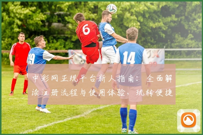 中彩网正规平台新人指南：全面解读注册流程与使用体验，玩转便捷服务只需几分钟