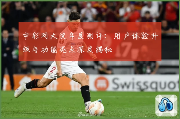 中彩网大奖年度测评：用户体验升级与功能亮点深度揭秘