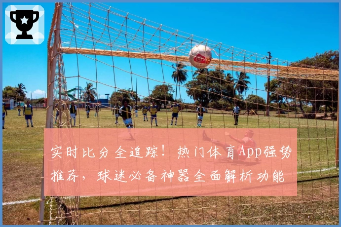 实时比分全追踪！热门体育App强势推荐，球迷必备神器全面解析功能亮点