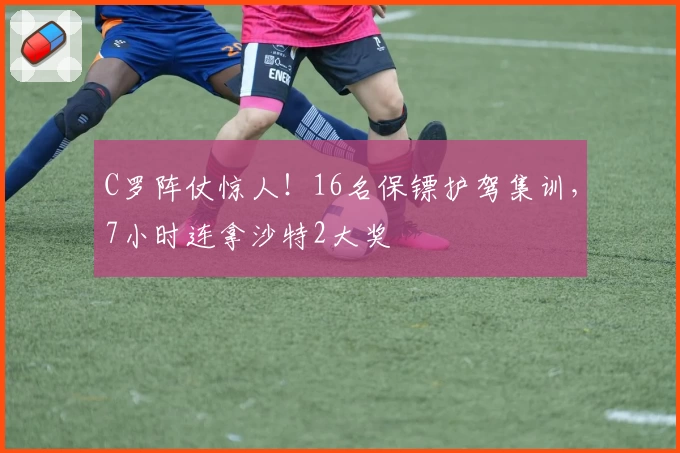 C罗阵仗惊人！16名保镖护驾集训，7小时连拿沙特2大奖