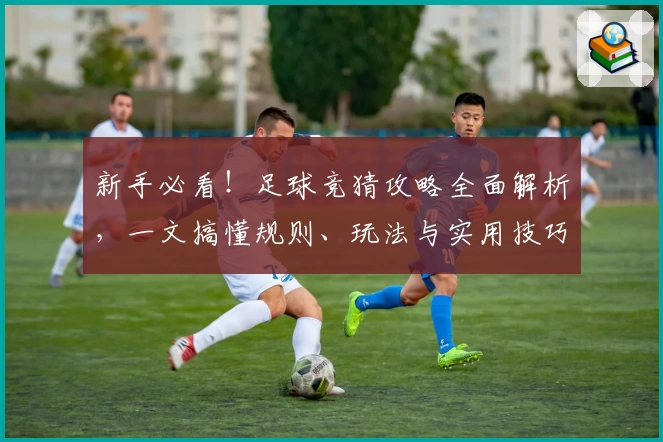 新手必看！足球竞猜攻略全面解析，一文搞懂规则、玩法与实用技巧