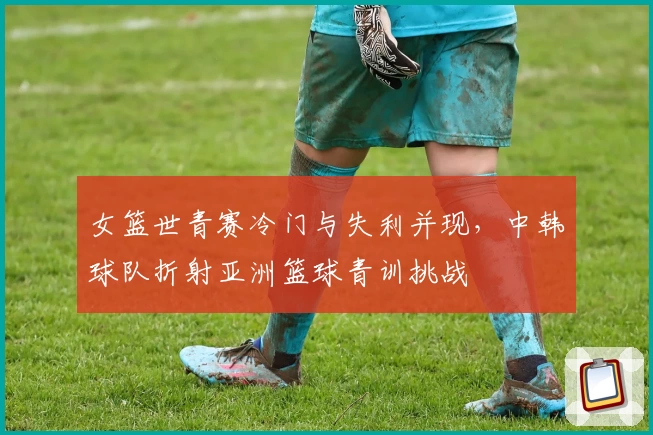 女篮世青赛冷门与失利并现，中韩球队折射亚洲篮球青训挑战