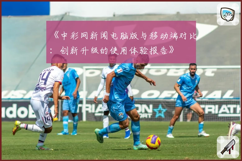 《中彩网新闻电脑版与移动端对比：创新升级的使用体验报告》