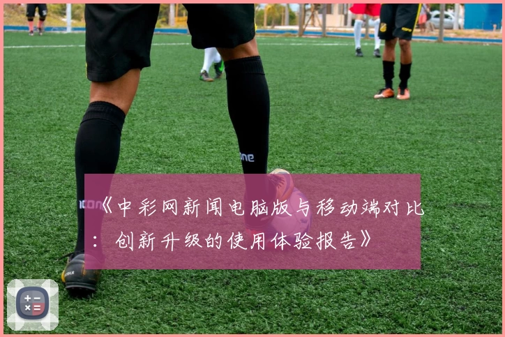 《中彩网新闻电脑版与移动端对比：创新升级的使用体验报告》