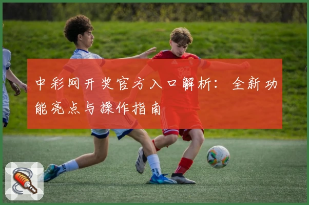 中彩网开奖官方入口解析：全新功能亮点与操作指南