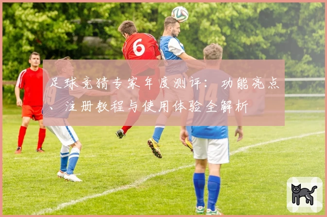 足球竞猜专家年度测评：功能亮点、注册教程与使用体验全解析