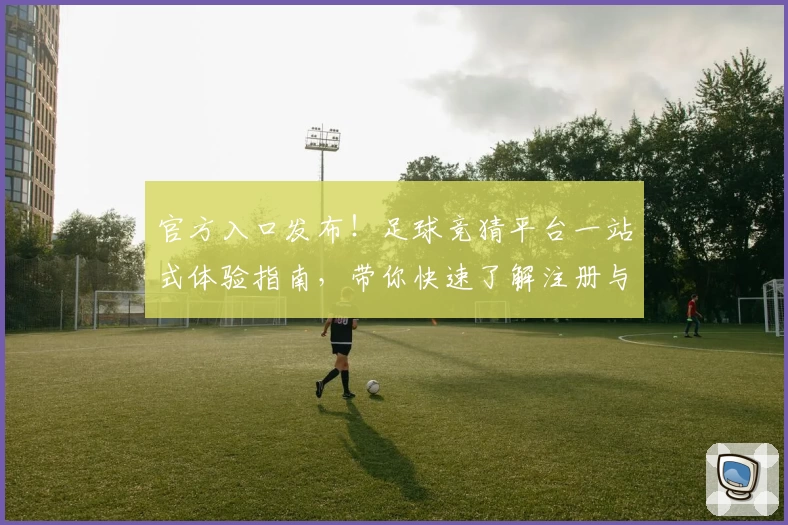 官方入口发布！足球竞猜平台一站式体验指南，带你快速了解注册与使用流程