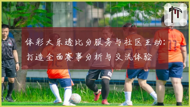 体彩大乐透比分服务与社区互动：打造全面赛事分析与交流体验