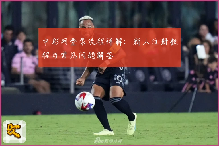 中彩网登录流程详解：新人注册教程与常见问题解答