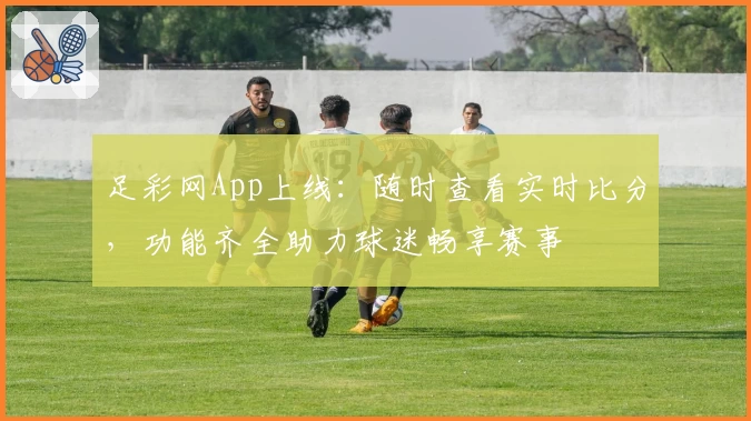 足彩网App上线：随时查看实时比分，功能齐全助力球迷畅享赛事