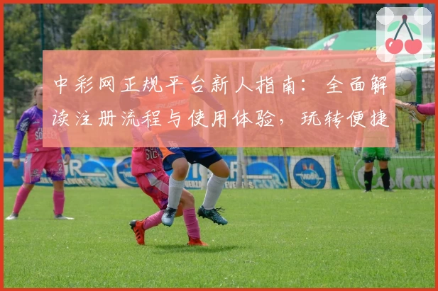 中彩网正规平台新人指南：全面解读注册流程与使用体验，玩转便捷服务只需几分钟